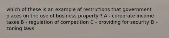 which of these is an example of restrictions that government places on the use of business property ? A - corporate income taxes B - regulation of competition C - providing for security D - zoning laws