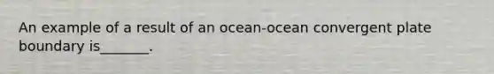 An example of a result of an ocean-ocean convergent plate boundary is_______.