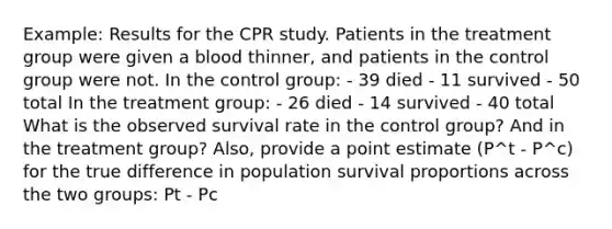 Example: Results for the CPR study. Patients in the treatment group were given a blood thinner, and patients in the control group were not. In the control group: - 39 died - 11 survived - 50 total In the treatment group: - 26 died - 14 survived - 40 total What is the observed survival rate in the control group? And in the treatment group? Also, provide a point estimate (P^t - P^c) for the true difference in population survival proportions across the two groups: Pt - Pc