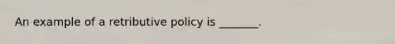 An example of a retributive policy is _______.