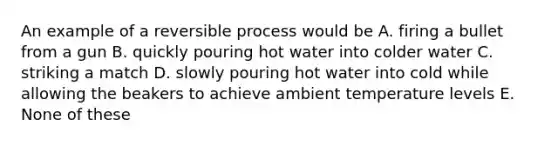 An example of a reversible process would be A. firing a bullet from a gun B. quickly pouring hot water into colder water C. striking a match D. slowly pouring hot water into cold while allowing the beakers to achieve ambient temperature levels E. None of these