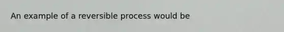 An example of a reversible process would be