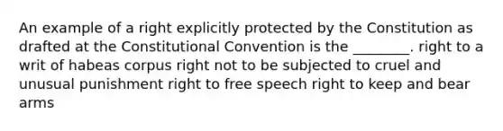 An example of a right explicitly protected by the Constitution as drafted at the Constitutional Convention is the ________. right to a writ of habeas corpus right not to be subjected to cruel and unusual punishment right to free speech right to keep and bear arms