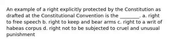 An example of a right explicitly protected by the Constitution as drafted at <a href='https://www.questionai.com/knowledge/knd5xy61DJ-the-constitutional-convention' class='anchor-knowledge'>the constitutional convention</a> is the ________. a. right to free speech b. right to keep and bear arms c. right to a writ of habeas corpus d. right not to be subjected to cruel and unusual punishment