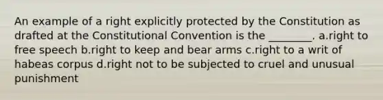 An example of a right explicitly protected by the Constitution as drafted at the Constitutional Convention is the ________. a.right to free speech b.right to keep and bear arms c.right to a writ of habeas corpus d.right not to be subjected to cruel and unusual punishment