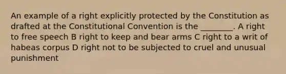 An example of a right explicitly protected by the Constitution as drafted at the Constitutional Convention is the ________. A right to free speech B right to keep and bear arms C right to a writ of habeas corpus D right not to be subjected to cruel and unusual punishment