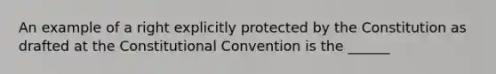 An example of a right explicitly protected by the Constitution as drafted at the Constitutional Convention is the ______