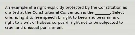 An example of a right explicitly protected by the Constitution as drafted at the Constitutional Convention is the ________. Select one: a. right to free speech b. right to keep and bear arms c. right to a writ of habeas corpus d. right not to be subjected to cruel and unusual punishment