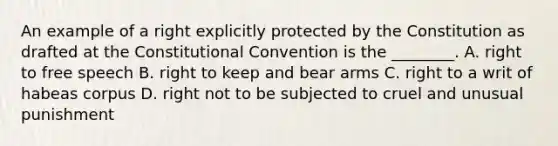 An example of a right explicitly protected by the Constitution as drafted at the Constitutional Convention is the ________. A. right to free speech B. right to keep and bear arms C. right to a writ of habeas corpus D. right not to be subjected to cruel and unusual punishment