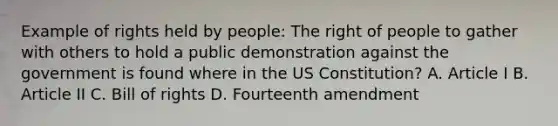 Example of rights held by people: The right of people to gather with others to hold a public demonstration against the government is found where in the US Constitution? A. Article I B. Article II C. Bill of rights D. Fourteenth amendment