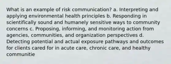 What is an example of risk communication? a. Interpreting and applying environmental health principles b. Responding in scientifically sound and humanely sensitive ways to community concerns c. Proposing, informing, and monitoring action from agencies, communities, and organization perspectives d. Detecting potential and actual exposure pathways and outcomes for clients cared for in acute care, chronic care, and healthy communitie