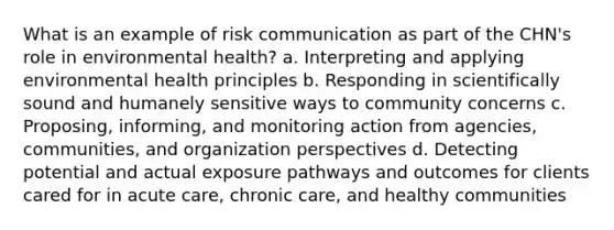 What is an example of risk communication as part of the CHN's role in environmental health? a. Interpreting and applying environmental health principles b. Responding in scientifically sound and humanely sensitive ways to community concerns c. Proposing, informing, and monitoring action from agencies, communities, and organization perspectives d. Detecting potential and actual exposure pathways and outcomes for clients cared for in acute care, chronic care, and healthy communities