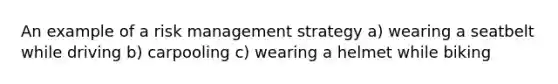 An example of a risk management strategy a) wearing a seatbelt while driving b) carpooling c) wearing a helmet while biking