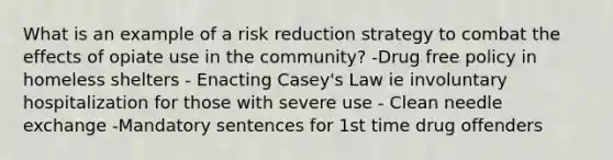 What is an example of a risk reduction strategy to combat the effects of opiate use in the community? -Drug free policy in homeless shelters - Enacting Casey's Law ie involuntary hospitalization for those with severe use - Clean needle exchange -Mandatory sentences for 1st time drug offenders