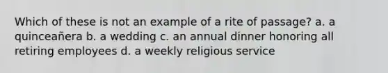 Which of these is not an example of a rite of passage? a. ​a quinceañera b. ​a wedding c. ​an annual dinner honoring all retiring employees d. ​a weekly religious service