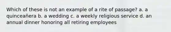 Which of these is not an example of a rite of passage? a. a quinceañera b. a wedding c. a weekly religious service d. an annual dinner honoring all retiring employees