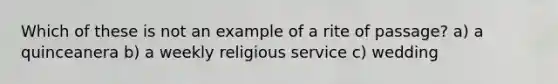 Which of these is not an example of a rite of passage? a) a quinceanera b) a weekly religious service c) wedding