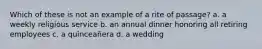 Which of these is not an example of a rite of passage? a. a weekly religious service b. an annual dinner honoring all retiring employees c. a quinceañera d. a wedding