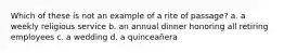 Which of these is not an example of a rite of passage? a. a weekly religious service b. an annual dinner honoring all retiring employees c. a wedding d. a quinceañera