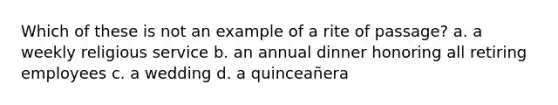 Which of these is not an example of a rite of passage? a. a weekly religious service b. an annual dinner honoring all retiring employees c. a wedding d. a quinceañera