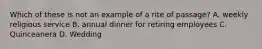 Which of these is not an example of a rite of passage? A. weekly religious service B. annual dinner for retiring employees C. Quinceanera D. Wedding