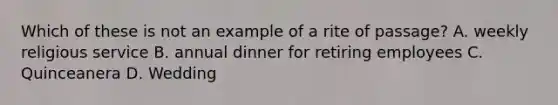 Which of these is not an example of a rite of passage? A. weekly religious service B. annual dinner for retiring employees C. Quinceanera D. Wedding