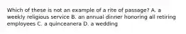 Which of these is not an example of a rite of passage? A. a weekly religious service B. an annual dinner honoring all retiring employees C. a quinceanera D. a wedding