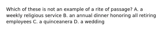 Which of these is not an example of a rite of passage? A. a weekly religious service B. an annual dinner honoring all retiring employees C. a quinceanera D. a wedding