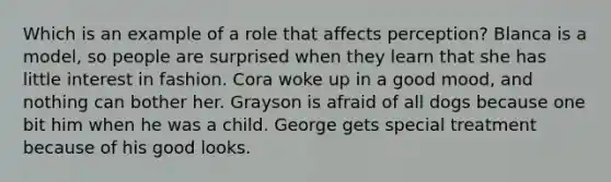 Which is an example of a role that affects perception? Blanca is a model, so people are surprised when they learn that she has little interest in fashion. Cora woke up in a good mood, and nothing can bother her. Grayson is afraid of all dogs because one bit him when he was a child. George gets special treatment because of his good looks.