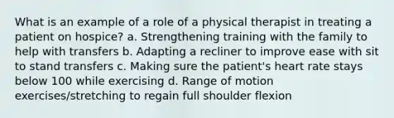 What is an example of a role of a physical therapist in treating a patient on hospice? a. Strengthening training with the family to help with transfers b. Adapting a recliner to improve ease with sit to stand transfers c. Making sure the patient's heart rate stays below 100 while exercising d. Range of motion exercises/stretching to regain full shoulder flexion