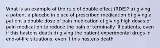 What is an example of the rule of double effect (RDE)? a) giving a patient a placebo in place of prescribed medication b) giving a patient a double dose of pain medication c) giving high doses of pain medication to reduce the pain of terminally ill patients, even if this hastens death d) giving the patient experimental drugs in end-of-life situations, even if this hastens death