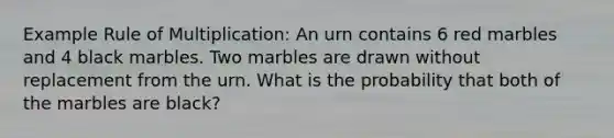 Example Rule of Multiplication: An urn contains 6 red marbles and 4 black marbles. Two marbles are drawn without replacement from the urn. What is the probability that both of the marbles are black?