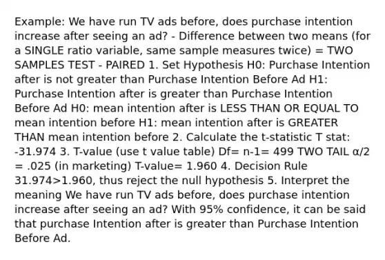 Example: We have run TV ads before, does purchase intention increase after seeing an ad? - Difference between two means (for a SINGLE ratio variable, same sample measures twice) = TWO SAMPLES TEST - PAIRED 1. Set Hypothesis H0: Purchase Intention after is not greater than Purchase Intention Before Ad H1: Purchase Intention after is greater than Purchase Intention Before Ad H0: mean intention after is LESS THAN OR EQUAL TO mean intention before H1: mean intention after is GREATER THAN mean intention before 2. Calculate the t-statistic T stat: -31.974 3. T-value (use t value table) Df= n-1= 499 TWO TAIL α/2 = .025 (in marketing) T-value= 1.960 4. Decision Rule 31.974>1.960, thus reject the null hypothesis 5. Interpret the meaning We have run TV ads before, does purchase intention increase after seeing an ad? With 95% confidence, it can be said that purchase Intention after is greater than Purchase Intention Before Ad.