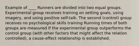 Example of ____ Runners are divided into two equal groups. Experimental group receives training on setting goals, using imagery, and using positive self-talk. The second (control) group receives no psychological skills training Running times of both groups are measured If the experimental group outperforms the control group (with other factors that might affect the relation controlled), a cause-effect relationship is established.