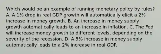 Which would be an example of running monetary policy by rules? A. A 1% drop in real GDP growth will automatically elicit a 2% increase in money growth. B. An increase in money supply growth automatically leads to an increase in inflation. C. The Fed will increase money growth to different levels, depending on the severity of the recession. D. A 5% increase in money supply automatically leads to a 2% increase in real GDP.