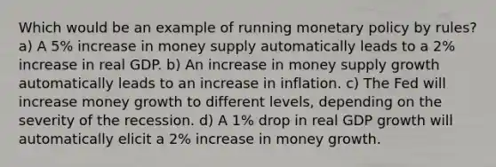 Which would be an example of running monetary policy by rules? a) A 5% increase in money supply automatically leads to a 2% increase in real GDP. b) An increase in money supply growth automatically leads to an increase in inflation. c) The Fed will increase money growth to different levels, depending on the severity of the recession. d) A 1% drop in real GDP growth will automatically elicit a 2% increase in money growth.