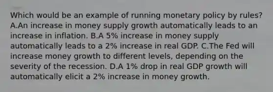 Which would be an example of running <a href='https://www.questionai.com/knowledge/kEE0G7Llsx-monetary-policy' class='anchor-knowledge'>monetary policy</a> by rules? A.An increase in money supply growth automatically leads to an increase in inflation. B.A 5% increase in money supply automatically leads to a 2% increase in real GDP. C.The Fed will increase money growth to different levels, depending on the severity of the recession. D.A 1% drop in real GDP growth will automatically elicit a 2% increase in money growth.