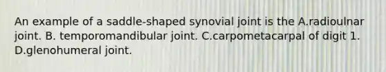 An example of a saddle-shaped synovial joint is the A.radioulnar joint. B. temporomandibular joint. C.carpometacarpal of digit 1. D.glenohumeral joint.