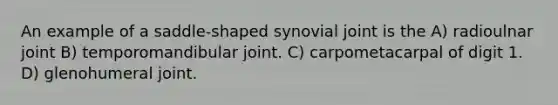 An example of a saddle-shaped synovial joint is the A) radioulnar joint B) temporomandibular joint. C) carpometacarpal of digit 1. D) glenohumeral joint.