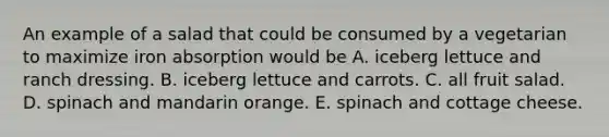 An example of a salad that could be consumed by a vegetarian to maximize iron absorption would be A. iceberg lettuce and ranch dressing. B. iceberg lettuce and carrots. C. all fruit salad. D. spinach and mandarin orange. E. spinach and cottage cheese.