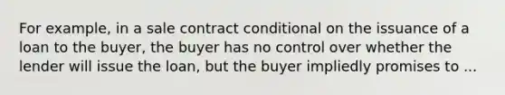 For example, in a sale contract conditional on the issuance of a loan to the buyer, the buyer has no control over whether the lender will issue the loan, but the buyer impliedly promises to ...