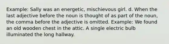 Example: Sally was an energetic, mischievous girl. d. When the last adjective before the noun is thought of as part of the noun, the comma before the adjective is omitted. Example: We found an old wooden chest in the attic. A single electric bulb illuminated the long hallway.