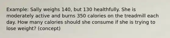 Example: Sally weighs 140, but 130 healthfully. She is moderately active and burns 350 calories on the treadmill each day. How many calories should she consume if she is trying to lose weight? (concept)