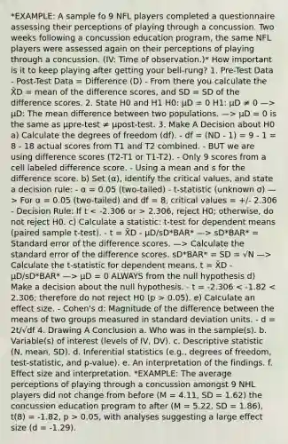 *EXAMPLE: A sample fo 9 NFL players completed a questionnaire assessing their perceptions of playing through a concussion. Two weeks following a concussion education program, the same NFL players were assessed again on their perceptions of playing through a concussion. (IV: Time of observation.)* How important is it to keep playing after getting your bell-rung? 1. Pre-Test Data - Post-Test Data = Difference (D) - From there you calculate the X̄D = mean of the difference scores, and SD = SD of the difference scores. 2. State H0 and H1 H0: μD = 0 H1: μD ≠ 0 —> μD: The mean difference between two populations. —> μD = 0 is the same as μpre-test ≠ μpost-test. 3. Make A Decision about H0 a) Calculate the degrees of freedom (df). - df = (ND - 1) = 9 - 1 = 8 - 18 actual scores from T1 and T2 combined. - BUT we are using difference scores (T2-T1 or T1-T2). - Only 9 scores from a cell labeled difference score. - Using a mean and s for the difference score. b) Set (α), identify the critical values, and state a decision rule: - α = 0.05 (two-tailed) - t-statistic (unknown σ) —> For α = 0.05 (two-tailed) and df = 8, critical values = +/- 2.306 - Decision Rule: If t 2.306, reject H0; otherwise, do not reject H0. c) Calculate a statistic: t-test for dependent means (paired sample t-test). - t = X̄D - μD/sD*BAR* —> sD*BAR* = Standard error of the difference scores. —> Calculate the standard error of the difference scores. sD*BAR* = SD = √N —> Calculate the t-statistic for dependent means. t = X̄D - μD/sD*BAR* —> μD = 0 ALWAYS from the null hypothesis d) Make a decision about the null hypothesis. - t = -2.306 0.05). e) Calculate an effect size. - Cohen's d: Magnitude of the difference between the means of two groups measured in standard deviation units. - d = 2t/√df 4. Drawing A Conclusion a. Who was in the sample(s). b. Variable(s) of interest (levels of IV, DV). c. Descriptive statistic (N, mean, SD). d. Inferential statistics (e.g., degrees of freedom, test-statistic, and p-value). e. An interpretation of the findings. f. Effect size and interpretation. *EXAMPLE: The average perceptions of playing through a concussion amongst 9 NHL players did not change from before (M = 4.11, SD = 1.62) the concussion education program to after (M = 5.22, SD = 1.86), t(8) = -1.82, p > 0.05, with analyses suggesting a large effect size (d = -1.29).