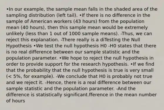 •In our example, the sample mean falls in the shaded area of the sampling distribution (left tail). •If there is no difference in the sample of American workers (43 hours) from the population mean (40 hours), then this sample mean would be extremely unlikely (less than 1 out of 1000 sample means). -Thus, we can reject this explanation. -There really is a diTesting the Null Hypothesis •We test the null hypothesis H0 -H0 states that there is no real difference between our sample statistic and the population parameter. •We hope to reject the null hypothesis in order to provide support for the research hypothesis. •If we find that the probability that the null hypothesis is true is very small (< 5%, for example). -We conclude that H0 is probably not true and we reject it. -Hence, there is a real difference between our sample statistic and the population parameter. -And the difference is statistically significant.fference in the mean number of hours