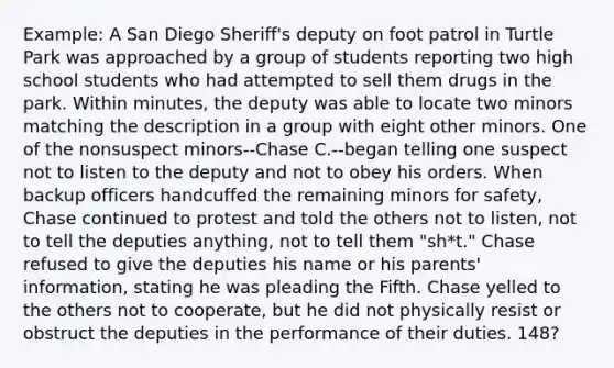 Example: A San Diego Sheriff's deputy on foot patrol in Turtle Park was approached by a group of students reporting two high school students who had attempted to sell them drugs in the park. Within minutes, the deputy was able to locate two minors matching the description in a group with eight other minors. One of the nonsuspect minors--Chase C.--began telling one suspect not to listen to the deputy and not to obey his orders. When backup officers handcuffed the remaining minors for safety, Chase continued to protest and told the others not to listen, not to tell the deputies anything, not to tell them "sh*t." Chase refused to give the deputies his name or his parents' information, stating he was pleading the Fifth. Chase yelled to the others not to cooperate, but he did not physically resist or obstruct the deputies in the performance of their duties. 148?