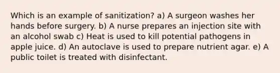 Which is an example of sanitization? a) A surgeon washes her hands before surgery. b) A nurse prepares an injection site with an alcohol swab c) Heat is used to kill potential pathogens in apple juice. d) An autoclave is used to prepare nutrient agar. e) A public toilet is treated with disinfectant.