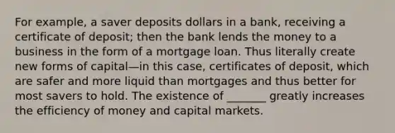 For example, a saver deposits dollars in a bank, receiving a certificate of deposit; then the bank lends the money to a business in the form of a mortgage loan. Thus literally create new forms of capital—in this case, certificates of deposit, which are safer and more liquid than mortgages and thus better for most savers to hold. The existence of _______ greatly increases the efficiency of money and capital markets.