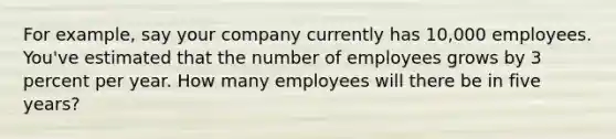 For example, say your company currently has 10,000 employees. You've estimated that the number of employees grows by 3 percent per year. How many employees will there be in five years?