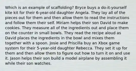 Which is an example of scaffolding? Bryce buys a do-it-yourself kite kit for their 6-year-old daughter Angela. They lay all of the pieces out for them and then allow them to read the instructions and follow them their self. Miriam helps their son David to make cookies. They measure all of the ingredients out and place them on the counter in small bowls. They read the recipe aloud as David places the ingredients in the bowl and mixes them together with a spoon. Josie and Priscilla buy an Xbox game system for their 5-year-old daughter Rebecca. They set it up for them and then allow them to figure out how to turn it on and use it. Jason helps their son build a model airplane by assembling it while their son watches.